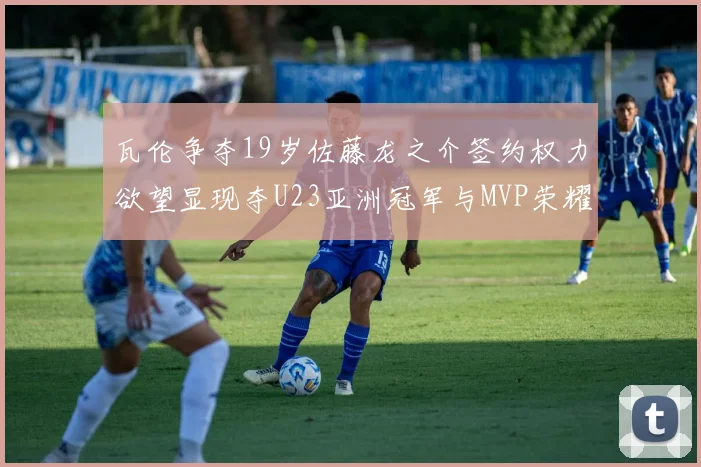 瓦伦争夺19岁佐藤龙之介签约权力欲望显现夺U23亚洲冠军与MVP荣耀