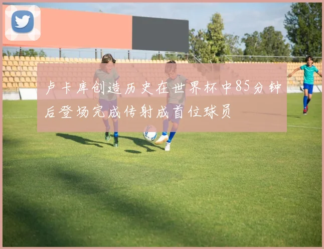 卢卡库创造历史在世界杯中85分钟后登场完成传射成首位球员