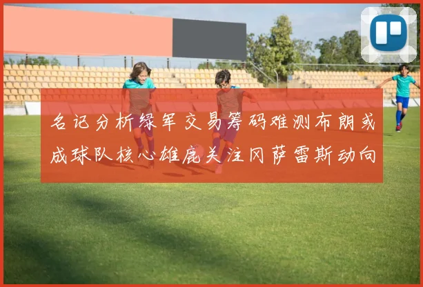 名记分析绿军交易筹码难测布朗或成球队核心雄鹿关注冈萨雷斯动向