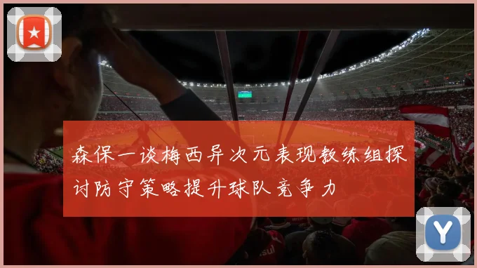 森保一谈梅西异次元表现教练组探讨防守策略提升球队竞争力