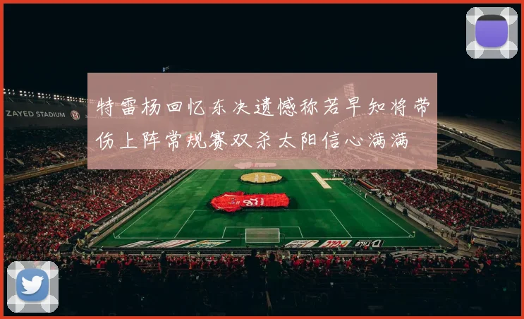 特雷杨回忆东决遗憾称若早知将带伤上阵常规赛双杀太阳信心满满