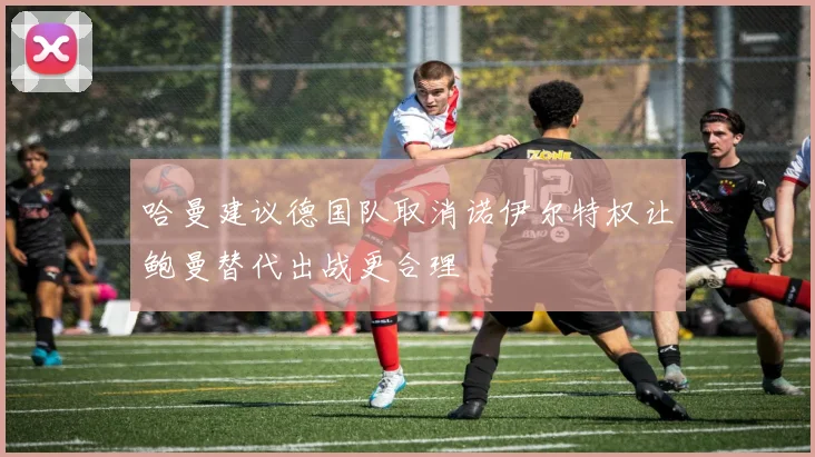 哈曼建议德国队取消诺伊尔特权让鲍曼替代出战更合理