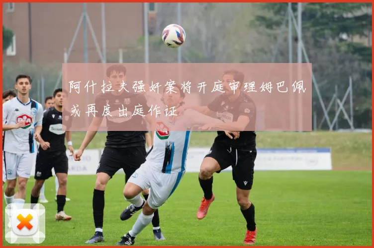 阿什拉夫强奸案将开庭审理姆巴佩或再度出庭作证