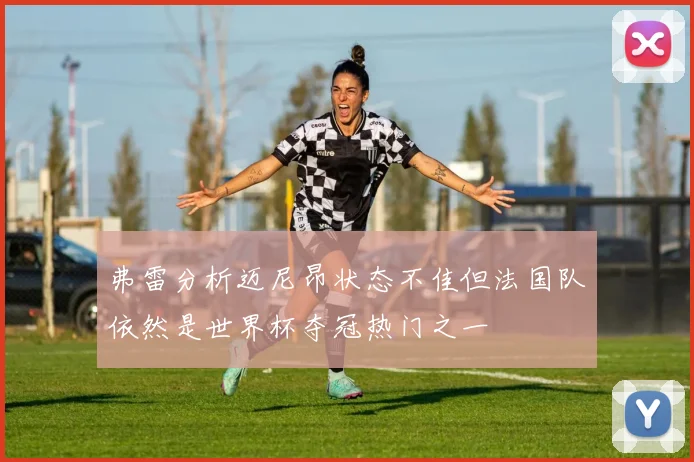 弗雷分析迈尼昂状态不佳但法国队依然是世界杯夺冠热门之一