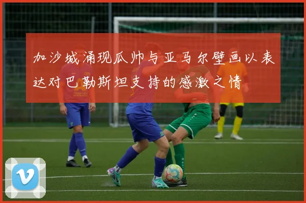 加沙城涌现瓜帅与亚马尔壁画以表达对巴勒斯坦支持的感激之情