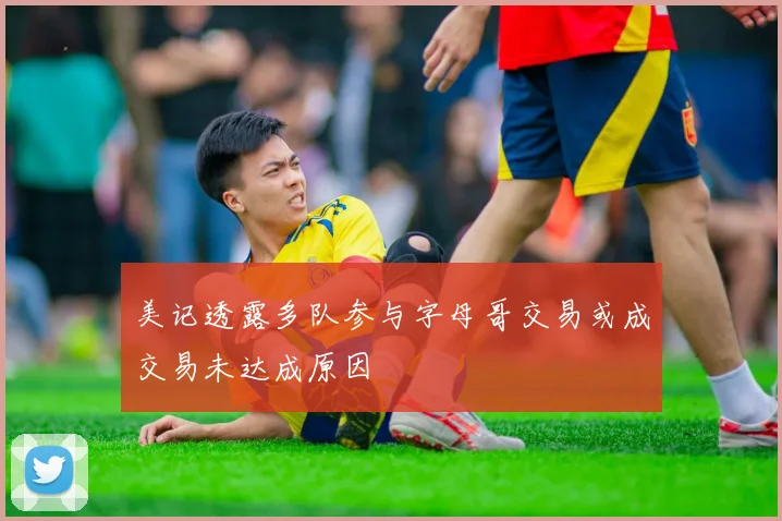 美记透露多队参与字母哥交易或成交易未达成原因
