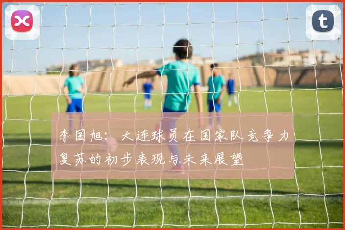 李国旭：大连球员在国家队竞争力复苏的初步表现与未来展望
