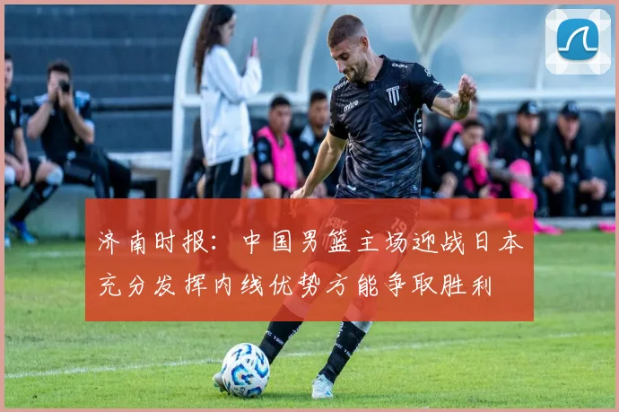 济南时报：中国男篮主场迎战日本充分发挥内线优势方能争取胜利