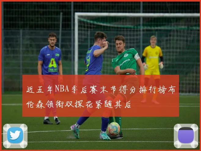 近五年NBA季后赛末节得分排行榜布伦森领衔双探花紧随其后