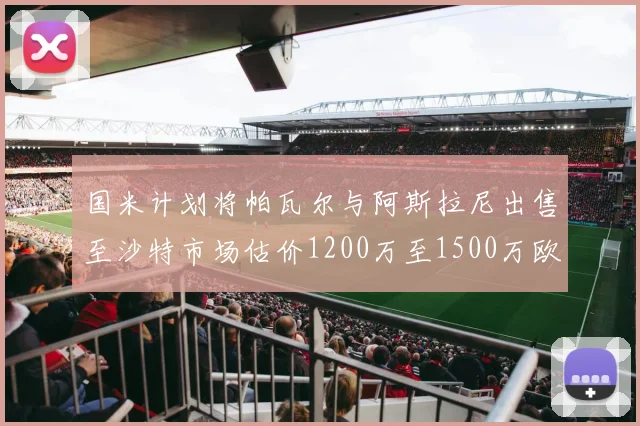 国米计划将帕瓦尔与阿斯拉尼出售至沙特市场估价1200万至1500万欧元