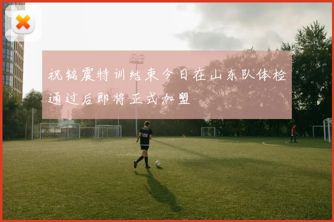 祝铭震特训结束今日在山东队体检通过后即将正式加盟